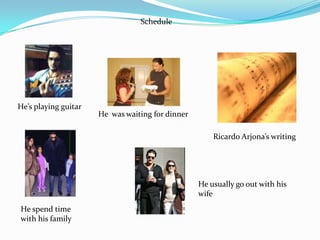 Schedule




He’s playing guitar
                      He was waiting for dinner

                                                      Ricardo Arjona’s writing




                                                  He usually go out with his
                                                  wife
He spend time
with his family
 