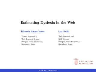 Estimating Dyslexia in the Web

Ricardo Baeza-Yates                      Luz Rello

Yahoo! Research &                        Web Research and
Web Research Group,                      NLP Groups
Pompeu Fabra University,                 Pompeu Fabra University,
Barcelona, Spain                         Barcelona, Spain




                   W4A 2011, Hyderabad
 