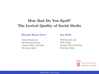 How Bad Do You Spell?
The Lexical Quality of Social Media

  Ricardo Baeza-Yates                       Luz Rello

  Yahoo! Research &                         Web Research and
  Web Research Group,                       NLP Groups
  Pompeu Fabra University,                  Pompeu Fabra University,
  Barcelona, Spain                          Barcelona, Spain




                     FoSW 2011, Barcelona
 