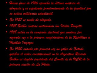 Hacia fines de 1926 aprueba la última materia de abogacía y es expulsado provisoriamente de la facultad por su activa militancia estudiantil.  En 1927 se recibe de abogado.1928 Balbín contrae matrimonio con Idalia Ponzetti.  1928 actúa en la campaña electoral que conduce por segunda vez a la primera magistratura de la República a Hipólito Irigoyen   En 1930 cuando por primera vez un golpe de Estado quiebra el orden constitucional en la Argentina Ricardo Balbín es elegido presidente del Comité de la UCR de la primera sección de La Plata.