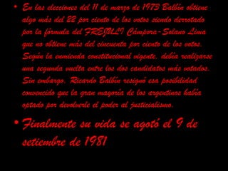 En las elecciones del 11 de marzo de 1973 Balbín obtiene algo más del 22 por ciento de los votos siendo derrotado por la fórmula del FREJULI Cámpora-Solano Lima que no obtiene más del cincuenta por ciento de los votos. Según la enmienda constitucional vigente, debía realizarse una segunda vuelta entre los dos candidatos más votados. Sin embargo, Ricardo Balbín resignó esa posibilidad convencido que la gran mayoría de los argentinos había optado por devolverle el poder al justicialismo. Finalmente su vida se agotó el 9 de setiembre de 1981