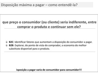 A que preço o consumidor (ou cliente) seria indiferente, entre comprar o produto e continuar sem ele? B2C : Identificar fatores que aumentam a disposição do consumidor a pagar. B2B : Explorar, do ponto de vista do comprador, a economia do melhor substituto disponível para o produto. Disposição a pagar varia de consumidor para consumidor!!! Disposição máxima a pagar – como entendê-la? 