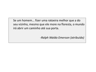 Se um homem... fizer uma ratoeira melhor que a do seu vizinho, mesmo que ele more na floresta, o mundo irá abrir um caminho até sua porta. Ralph Waldo Emerson (atribuído)   