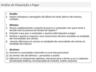 Desafio:   Fatores intangíveis e percepções são difíceis de medir, fatores não-lineares, múltiplos. Métodos : Pensar cuidadosamente a respeito de quem é o comprador real: quem toma a decisão vital no processo de compra do negócio ?  Entender o que quer o comprador: e quanto estão dispostos a pagar. Verificar o quanto a empresa e seus concorrentes são bem-sucedidas na satisfação das necessidades dos clientes. Associar diferenças em sucesso na satisfação das necessidades dos clientes às atividades da empresa. Diretrizes: Priorizar as necessidades reduzindo-a a uma lista gerenciável Os clientes não são idênticos – personalize a análise Diferencie os componentes objetivos  (economia para o cliente, p.ex.) e subjetivos (precificação hedônica, hierarquização de atributos, análise conjunta) Análise de Disposição a Pagar 