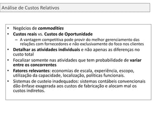 Negócios de  commodities Custos reais  vs.  Custos de Oportunidade A vantagem competitiva pode provir do melhor gerenciamento das relações com fornecedores e não exclusivamente do foco nos clientes Detalhar as atividades individuais  e não apenas as diferenças no custo total Focalizar somente nas atividades que tem probabilidade de  variar entre os concorrentes Fatores relevantes : economias de escala, experiência, escopo, utilização da capacidade, localização, políticas funcionais. Sistemas de custeio inadequados: sistemas contábeis convencionais dão ênfase exagerada aos custos de fabricação e alocam mal os custos indiretos.  Análise de Custos Relativos 