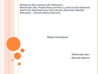 REPÚBLICA BOLIVARIANA DE VENEZUELA
MINISTERIO DEL PODER POPULAR PARA LA EDUCACIÓN SUPERIOR
INSTITUTO UNIVERSITARIO POLITÉCNICO SANTIAGO MARIÑO
PORLAMAR – ESTADO NUEVA ESPARTA
Mapa Conceptual
Elaborado por:
Ricardo Blanco
 