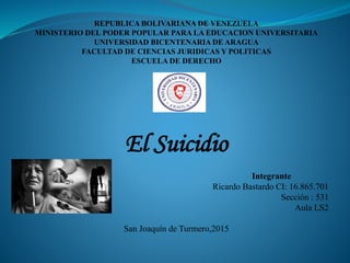 REPUBLICA BOLIVARIANA DE VENEZUELA
MINISTERIO DEL PODER POPULAR PARA LA EDUCACION UNIVERSITARIA
UNIVERSIDAD BICENTENARIA DE ARAGUA
FACULTAD DE CIENCIAS JURIDICAS Y POLITICAS
ESCUELA DE DERECHO
El Suicidio
Integrante
Ricardo Bastardo CI: 16.865.701
Sección : 531
Aula LS2
San Joaquín de Turmero,2015
 