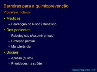 Barreiras para a quimioprevenção
Prováveis motivos

• Médicas
– Percepção do Risco / Benefício

• Das pacientes
– Psicológicas (Assumir o risco)
– Proteção parcial

– Má tolerância

• Sociais
– Acesso (custo)

– Prioridades na saúde
Ricardo Caponero, 2014

 