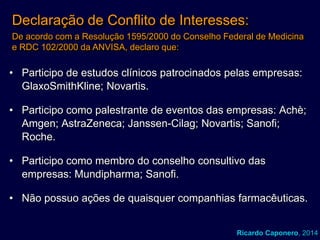 Declaração de Conflito de Interesses:
De acordo com a Resolução 1595/2000 do Conselho Federal de Medicina
e RDC 102/2000 da ANVISA, declaro que:

• Participo de estudos clínicos patrocinados pelas empresas:
GlaxoSmithKline; Novartis.
• Participo como palestrante de eventos das empresas: Achè;
Amgen; AstraZeneca; Janssen-Cilag; Novartis; Sanofi;
Roche.
• Participo como membro do conselho consultivo das
empresas: Mundipharma; Sanofi.
• Não possuo ações de quaisquer companhias farmacêuticas.
Ricardo Caponero, 2014

 