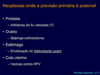 Neoplasias onde a previsão primária é possível
• Próstata
– Inibidores da 5 redutase (?)

• Ovário
– Salpingo-ooforectomia

• Estômago
– Erradicação do Helicobacter pylori

• Colo uterino
– Vacinas contra HPV
Ricardo Caponero, 2014

 