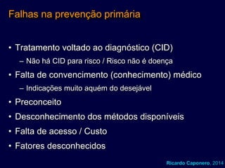 Falhas na prevenção primária
• Tratamento voltado ao diagnóstico (CID)
– Não há CID para risco / Risco não é doença

• Falta de convencimento (conhecimento) médico
– Indicações muito aquém do desejável

• Preconceito
• Desconhecimento dos métodos disponíveis

• Falta de acesso / Custo
• Fatores desconhecidos
Ricardo Caponero, 2014

 
