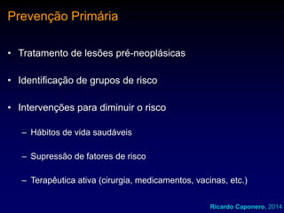 Prevenção Primária
• Tratamento de lesões pré-neoplásicas

• Identificação de grupos de risco
• Intervenções para diminuir o risco
– Hábitos de vida saudáveis
– Supressão de fatores de risco
– Terapêutica ativa (cirurgia, medicamentos, vacinas, etc.)
Ricardo Caponero, 2014

 