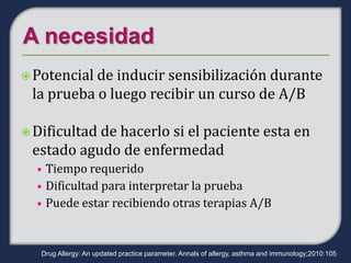  Potencialde inducir sensibilización durante
 la prueba o luego recibir un curso de A/B

 Dificultad
           de hacerlo si el paciente esta en
 estado agudo de enfermedad
  • Tiempo requerido
  • Dificultad para interpretar la prueba
  • Puede estar recibiendo otras terapias A/B



   Drug Allergy: An updated practice parameter. Annals of allergy, asthma and immunology;2010:105
 