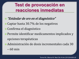  “Estándar de oro en el diagnóstico”

 Captar hasta   30.7% de los negativos
 Confirma   el diagnóstico
 Permite   identificar medicamentos implicados y
 opciones terapéuticas
 Administración   de dosis incrementales cada 30
 – 60 min

                          Torres MJ, Blanca M. Med Clin N Am 2010;94:805-20
 