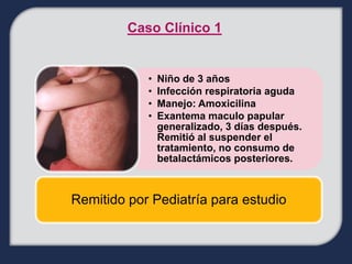 Caso Clínico 1


            •   Niño de 3 años
            •   Infección respiratoria aguda
            •   Manejo: Amoxicilina
            •   Exantema maculo papular
                generalizado, 3 días después.
                Remitió al suspender el
                tratamiento, no consumo de
                betalactámicos posteriores.



Remitido por Pediatría para estudio
 