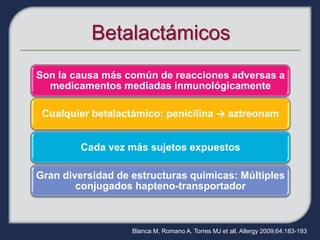 Son la causa más común de reacciones adversas a
  medicamentos mediadas inmunológicamente

 Cualquier betalactámico: penicilina → aztreonam


        Cada vez más sujetos expuestos

Gran diversidad de estructuras químicas: Múltiples
        conjugados hapteno-transportador



                   Blanca M, Romano A, Torres MJ et all. Allergy 2009;64:183-193
 