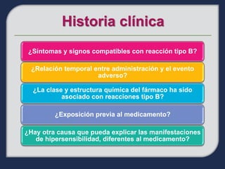 ¿Síntomas y signos compatibles con reacción tipo B?

  ¿Relación temporal entre administración y el evento
                      adverso?

  ¿La clase y estructura química del fármaco ha sido
           asociado con reacciones tipo B?

         ¿Exposición previa al medicamento?

¿Hay otra causa que pueda explicar las manifestaciones
   de hipersensibilidad, diferentes al medicamento?
 
