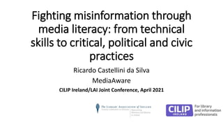 Fighting misinformation through
media literacy: from technical
skills to critical, political and civic
practices
Ricardo Castellini da Silva
MediaAware
CILIP Ireland/LAI Joint Conference, April 2021
 