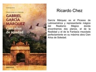 Ricardo Chez

García Márquez es el Picasso de
Latinoamérica y representante mágico
del     Realismo     Mágico    donde
encontramos dos planos, el de la
Realidad y el de la Fantasía mezclado
perfectamente en su máxima obra Cien
Años de Soledad.
 