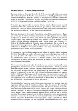 Ricardo Coutinho e a classe artística campinense.

De forma tímida, no último dia 22 de abril de 2010, parece ter dado início a semana de
arte moderna do estado da Paraíba, coincidentemente, no dia 22 , parafraseado aqui a
semana de arte paulista. O evento histórico da arte da política paraibana, aconteceu no
Museu de Arte Assis Chateaubriand. A figura mais ilustre ao evento foi o Presidente da
FUNJOP , o Músico de renome nacional e internacional Chico César.

O encontro que pegou a todos de surpresa, foi uma iniciativa do movimento musical
campinense “Na Tora”, uma banda de músicos que tenta de forma atrevida burlar o
estabelecido, e articular pessoas para uma reflexão sobre o processo de democratização
dos equipamentos públicos a serviço dos artistas e da população.

De forma discreta, o Ex-Governador Cássio Cunha Lima, foi um dos primeiros a chegar
ao evento, que de forma espontânea recepcionava a todos, parecia mais um artista
incorporado ao pleito dos demais, que menos um político promotor de políticas
culturais. Outra figura imponente presente foi o Professor Cristovão Andrade, Gilbran
Asfora, Enivaldo Ribeiro e João Dantas. Mais a grande vedete era a figura do Ex-
Prefeito de João Pessoa Ricardo Coutinho, um dos debatedores. Que ao olhar de um
desconhecido, não se parecia um político de carreira, pois sua simplicidade, a exemplo
do Cássio, se identificava mais como um artista e não mero consumidor de cultura,
parafraseando aqui o próprio discurso do mesmo.

O escândalo do momento foram as palavras que saíram da boca do Mestre em dança
folclórica Hipólito Lucena, um dos palestrantes da noite, convidado para fazer um breve
panorama da política cultural de Campina Grande. Foi uma avalanche de denuncias, que
fez estremecer no túmulo, os ossos do Ex-Prefeito Severino Cabral. Veja pequenos
trechos da fala do ativista cultural que abriu o ciclo de debates da revolucionária semana
da política moderna paraibana:

“Os movimentos culturais são todos desarticulados, sem nenhuma cumplicidade com o
poder público, mesmo existindo uma lei municipal de incentivo a cultura, os artistas
passam meses para receber o dinheiro, e quando vem receber o dinheiro já está defasado
e é liberado em pequenas parcelas, que mais prejudica do que mesmo ajuda”. E o pior
está por vir, quando afirma que “em 2008, 200 projetos foram aprovados, mas sequer o
dinheiro foi liberado. Outro agravante de sua denuncia está relacionado aos cachês dos
artistas do São João, pelos quais, muitos artistas, ainda não receberam o dinheiro pelo
serviço prestado, além dos artistas que trabalharam no Alto do Natal do Sonho da Gente
em dezembro de 2009, ainda não receberam um centavo”.

Segundo Hipólito, “o governo municipal tem usado o comissão para justificar que o não
repasse da verba do fundo de incentivo a cultura é culpa dos membros da comissão”.
Isso gerou uma perplexidade a aproximadamente 120 pessoas presentes ao evento.
Parecia que tudo que Hipólito falava não era verdade, pois sempre esteve próximo do
governo e acreditava na política cultural do administrador público, a exemplo de tantos
outros artistas. Mais o caldo engrossou, quando chegou a afirmar que o governo
municipal desconsidera qualquer forma de dialogo democrático com os artistas, quando
desrespeito a indicação do nome de um artista para administrar o Teatro Municipal e
nomeou um parente do Secretário de Educação para o cargo. Afirmando que Alana
Fernandes, na direção daquela casa não corresponde aos anseios da classe artística, pois
 