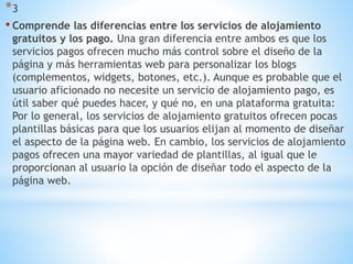*3
• Comprende las diferencias entre los servicios de alojamiento
gratuitos y los pago. Una gran diferencia entre ambos es que los
servicios pagos ofrecen mucho más control sobre el diseño de la
página y más herramientas web para personalizar los blogs
(complementos, widgets, botones, etc.). Aunque es probable que el
usuario aficionado no necesite un servicio de alojamiento pago, es
útil saber qué puedes hacer, y qué no, en una plataforma gratuita:
Por lo general, los servicios de alojamiento gratuitos ofrecen pocas
plantillas básicas para que los usuarios elijan al momento de diseñar
el aspecto de la página web. En cambio, los servicios de alojamiento
pagos ofrecen una mayor variedad de plantillas, al igual que le
proporcionan al usuario la opción de diseñar todo el aspecto de la
página web.
 