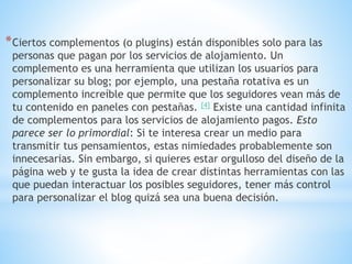 *Ciertos complementos (o plugins) están disponibles solo para las
personas que pagan por los servicios de alojamiento. Un
complemento es una herramienta que utilizan los usuarios para
personalizar su blog; por ejemplo, una pestaña rotativa es un
complemento increíble que permite que los seguidores vean más de
tu contenido en paneles con pestañas. [4] Existe una cantidad infinita
de complementos para los servicios de alojamiento pagos. Esto
parece ser lo primordial: Si te interesa crear un medio para
transmitir tus pensamientos, estas nimiedades probablemente son
innecesarias. Sin embargo, si quieres estar orgulloso del diseño de la
página web y te gusta la idea de crear distintas herramientas con las
que puedan interactuar los posibles seguidores, tener más control
para personalizar el blog quizá sea una buena decisión.
 