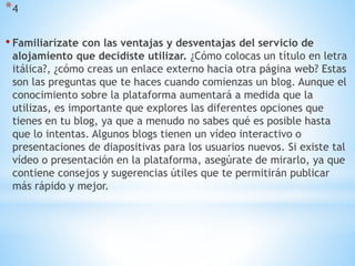 *4
• Familiarízate con las ventajas y desventajas del servicio de
alojamiento que decidiste utilizar. ¿Cómo colocas un título en letra
itálica?, ¿cómo creas un enlace externo hacia otra página web? Estas
son las preguntas que te haces cuando comienzas un blog. Aunque el
conocimiento sobre la plataforma aumentará a medida que la
utilizas, es importante que explores las diferentes opciones que
tienes en tu blog, ya que a menudo no sabes qué es posible hasta
que lo intentas. Algunos blogs tienen un vídeo interactivo o
presentaciones de diapositivas para los usuarios nuevos. Si existe tal
vídeo o presentación en la plataforma, asegúrate de mirarlo, ya que
contiene consejos y sugerencias útiles que te permitirán publicar
más rápido y mejor.
 
