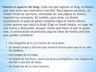 • Diseña el aspecto del blog. Cada vez que ingreses al blog, el diseño
que veas tiene que motivarte a escribir. Para algunas personas, un
simple fondo de escritura, simulando ser una página en blanco,
inquieta sus corazones. En cambio, para otros, un diseño
houndstooth (o pata de gallo) complejo logra el mismo efecto.
¿Cómo quieres que luzca tu blog? Elige un fondo simple, en lugar de
uno fuerte y descarado; aunque, tienes que hacer lo que te guste
más. A continuación encontrarás algunas ideas de fondos sencillos
que puedes considerar:
• Una fotografía de ti y tu familia de vacaciones.
• Un diseño simple y discreto que muestre textura pero que no te robe
las palabras.
• Una imagen de un mapa.
• Un objeto de escritura, como una pluma estilográfica, una máquina de
escribir o una pila de hojas.
• Un fondo liso de tu color favorito.
 