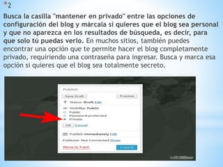 *2
Busca la casilla "mantener en privado" entre las opciones de
configuración del blog y márcala si quieres que el blog sea personal
y que no aparezca en los resultados de búsqueda, es decir, para
que solo tú puedas verlo. En muchos sitios, también puedes
encontrar una opción que te permite hacer el blog completamente
privado, requiriendo una contraseña para ingresar. Busca y marca esa
opción si quieres que el blog sea totalmente secreto.
 