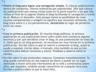 *3
• Diseña el blog para lograr una navegación simple. Si colocas publicaciones
dentro de categorías, intenta ordenarlas por popularidad. ¿Por qué colocar
las publicaciones que menos visitas justo en la parte superior y las que más
visitas al final de la página? Diseña el blog facilitando la navegación a través
de él. Reduce el desorden. Solo porque tienes la posibilidad de crear
muchos complementos y widgets no significa que necesites utilizarlos. Si el
blog trata sobre ti y tus pensamientos, destácalos en lugar de perderlos
entre las cosas.
*4
• Crea tu primera publicación. En muchos blogs públicos, la primera
publicación es una explicación breve sobre quién eres (conserva algunos
secretos) y por qué decidiste crear el blog; es una presentación en línea de
ti. Dado que es un blog personal, no necesitas ser muy formal en tu primera
publicación. Escribe sobre lo que te motivó a comenzar el blog, quizá te
ayude a exponer ciertas ideas. A menudo, esto también es una acción
catártica para liberar tensiones y estrés. Pruébalo y observa cómo te
sientes.
• Escribe sobre lo que pretendías redactar. Comienza inmediatamente. Tu
blog puede convertirse en una especie de diario o puede ser un lugar
destinado a reunir artículos interesantes de la web y comentarios sobre
ellos; por supuesto, también puede convertirse en cualquier otra cosa.
Escribe o publica sobre lo que te hace feliz.
 