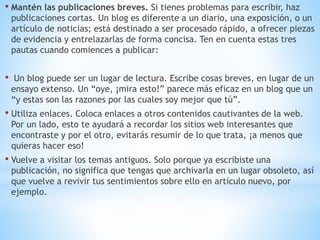 • Mantén las publicaciones breves. Si tienes problemas para escribir, haz
publicaciones cortas. Un blog es diferente a un diario, una exposición, o un
artículo de noticias; está destinado a ser procesado rápido, a ofrecer piezas
de evidencia y entrelazarlas de forma concisa. Ten en cuenta estas tres
pautas cuando comiences a publicar:
• Un blog puede ser un lugar de lectura. Escribe cosas breves, en lugar de un
ensayo extenso. Un “oye, ¡mira esto!” parece más eficaz en un blog que un
“y estas son las razones por las cuales soy mejor que tú”.
• Utiliza enlaces. Coloca enlaces a otros contenidos cautivantes de la web.
Por un lado, esto te ayudará a recordar los sitios web interesantes que
encontraste y por el otro, evitarás resumir de lo que trata, ¡a menos que
quieras hacer eso!
• Vuelve a visitar los temas antiguos. Solo porque ya escribiste una
publicación, no significa que tengas que archivarla en un lugar obsoleto, así
que vuelve a revivir tus sentimientos sobre ello en artículo nuevo, por
ejemplo.
 