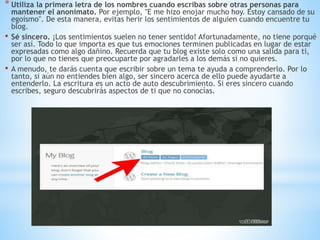 * Utiliza la primera letra de los nombres cuando escribas sobre otras personas para
mantener el anonimato. Por ejemplo, "E me hizo enojar mucho hoy. Estoy cansado de su
egoísmo". De esta manera, evitas herir los sentimientos de alguien cuando encuentre tu
blog.
• Sé sincero. ¡Los sentimientos suelen no tener sentido! Afortunadamente, no tiene porqué
ser así. Todo lo que importa es que tus emociones terminen publicadas en lugar de estar
expresadas como algo dañino. Recuerda que tu blog existe solo como una salida para ti,
por lo que no tienes que preocuparte por agradarles a los demás si no quieres.
• A menudo, te darás cuenta que escribir sobre un tema te ayuda a comprenderlo. Por lo
tanto, si aún no entiendes bien algo, ser sincero acerca de ello puede ayudarte a
entenderlo. La escritura es un acto de auto descubrimiento. Si eres sincero cuando
escribes, seguro descubrirás aspectos de ti que no conocías.
 