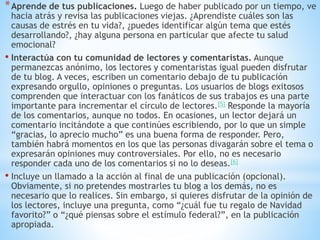*Aprende de tus publicaciones. Luego de haber publicado por un tiempo, ve
hacia atrás y revisa las publicaciones viejas. ¿Aprendiste cuáles son las
causas de estrés en tu vida?, ¿puedes identificar algún tema que estés
desarrollando?, ¿hay alguna persona en particular que afecte tu salud
emocional?
• Interactúa con tu comunidad de lectores y comentaristas. Aunque
permanezcas anónimo, los lectores y comentaristas igual pueden disfrutar
de tu blog. A veces, escriben un comentario debajo de tu publicación
expresando orgullo, opiniones o preguntas. Los usuarios de blogs exitosos
comprenden que interactuar con los fanáticos de sus trabajos es una parte
importante para incrementar el círculo de lectores.[5] Responde la mayoría
de los comentarios, aunque no todos. En ocasiones, un lector dejará un
comentario incitándote a que continúes escribiendo, por lo que un simple
“gracias, lo aprecio mucho” es una buena forma de responder. Pero,
también habrá momentos en los que las personas divagarán sobre el tema o
expresarán opiniones muy controversiales. Por ello, no es necesario
responder cada uno de los comentarios si no lo deseas.[6]
• Incluye un llamado a la acción al final de una publicación (opcional).
Obviamente, si no pretendes mostrarles tu blog a los demás, no es
necesario que lo realices. Sin embargo, si quieres disfrutar de la opinión de
los lectores, incluye una pregunta, como “¿cuál fue tu regalo de Navidad
favorito?” o “¿qué piensas sobre el estímulo federal?”, en la publicación
apropiada.
 