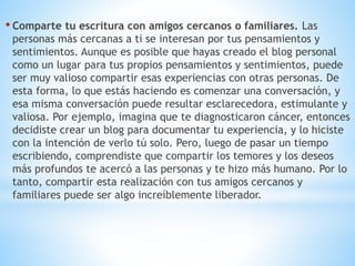 • Comparte tu escritura con amigos cercanos o familiares. Las
personas más cercanas a ti se interesan por tus pensamientos y
sentimientos. Aunque es posible que hayas creado el blog personal
como un lugar para tus propios pensamientos y sentimientos, puede
ser muy valioso compartir esas experiencias con otras personas. De
esta forma, lo que estás haciendo es comenzar una conversación, y
esa misma conversación puede resultar esclarecedora, estimulante y
valiosa. Por ejemplo, imagina que te diagnosticaron cáncer, entonces
decidiste crear un blog para documentar tu experiencia, y lo hiciste
con la intención de verlo tú solo. Pero, luego de pasar un tiempo
escribiendo, comprendiste que compartir los temores y los deseos
más profundos te acercó a las personas y te hizo más humano. Por lo
tanto, compartir esta realización con tus amigos cercanos y
familiares puede ser algo increíblemente liberador.
 