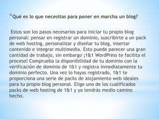 *Qué es lo que necesitas para poner en marcha un blog?
Estos son los pasos necesarios para iniciar tu propio blog
personal: pensar en registrar un dominio, suscribirte a un pack
de web hosting, personalizar y diseñar tu blog, insertar
contenido e integrar multimedia. Esto puede parecer una gran
cantidad de trabajo, sin embargo ¡1&1 WordPress te facilita el
proceso! Comprueba la disponibilidad de tu dominio con la
verificación de dominio de 1&1 y registra inmediatamente tu
dominio perfecto. Una vez lo hayas registrado, 1&1 te
proporciona una serie de packs de alojamiento web ideales
para tu propio blog personal. Elige uno de los cualificados
packs de web hosting de 1&1 y ya tendrás medio camino
hecho.
 