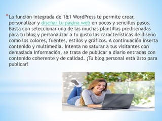 *La función integrada de 1&1 WordPress te permite crear,
personalizar y diseñar tu página web en pocos y sencillos pasos.
Basta con seleccionar una de las muchas plantillas prediseñadas
para tu blog y personalizar a tu gusto las características de diseño
como los colores, fuentes, estilos y gráficos. A continuación inserta
contenido y multimedia. Intenta no saturar a tus visitantes con
demasiada información, se trata de publicar a diario entradas con
contenido coherente y de calidad. ¡Tu blog personal está listo para
publicar!
 