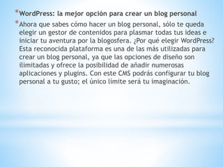 *WordPress: la mejor opción para crear un blog personal
*Ahora que sabes cómo hacer un blog personal, sólo te queda
elegir un gestor de contenidos para plasmar todas tus ideas e
iniciar tu aventura por la blogosfera. ¿Por qué elegir WordPress?
Esta reconocida plataforma es una de las más utilizadas para
crear un blog personal, ya que las opciones de diseño son
ilimitadas y ofrece la posibilidad de añadir numerosas
aplicaciones y plugins. Con este CMS podrás configurar tu blog
personal a tu gusto; el único límite será tu imaginación.
 