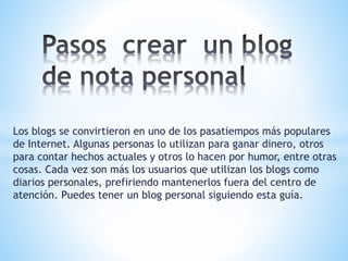 Los blogs se convirtieron en uno de los pasatiempos más populares
de Internet. Algunas personas lo utilizan para ganar dinero, otros
para contar hechos actuales y otros lo hacen por humor, entre otras
cosas. Cada vez son más los usuarios que utilizan los blogs como
diarios personales, prefiriendo mantenerlos fuera del centro de
atención. Puedes tener un blog personal siguiendo esta guía.
 