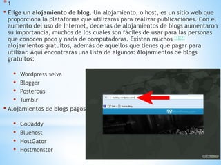 *1
• Elige un alojamiento de blog. Un alojamiento, o host, es un sitio web que
proporciona la plataforma que utilizarás para realizar publicaciones. Con el
aumento del uso de Internet, decenas de alojamientos de blogs aumentaron
su importancia, muchos de los cuales son fáciles de usar para las personas
que conocen poco y nada de computadoras. Existen muchos [1][2]
alojamientos gratuitos, además de aquellos que tienes que pagar para
utilizar. Aquí encontrarás una lista de algunos: Alojamientos de blogs
gratuitos:
• Wordpress selva
• Blogger
• Posterous
• Tumblr
• Alojamientos de blogs pagos:
• GoDaddy
• Bluehost
• HostGator
• Hostmonster
 