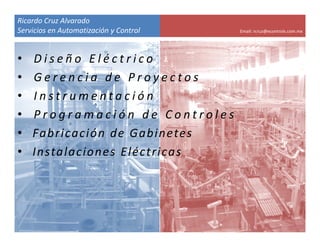 Ricardo Cruz Alvarado
Servicios en Automatización y Control   Email: rcruz@econtrols.com.mx




•   Diseño Eléctrico
•   Gerencia de Proyectos
•   Instrumentación
•   Programación de Controles 
•   Fabricación de Gabinetes
•   Instalaciones  Eléctricas
 