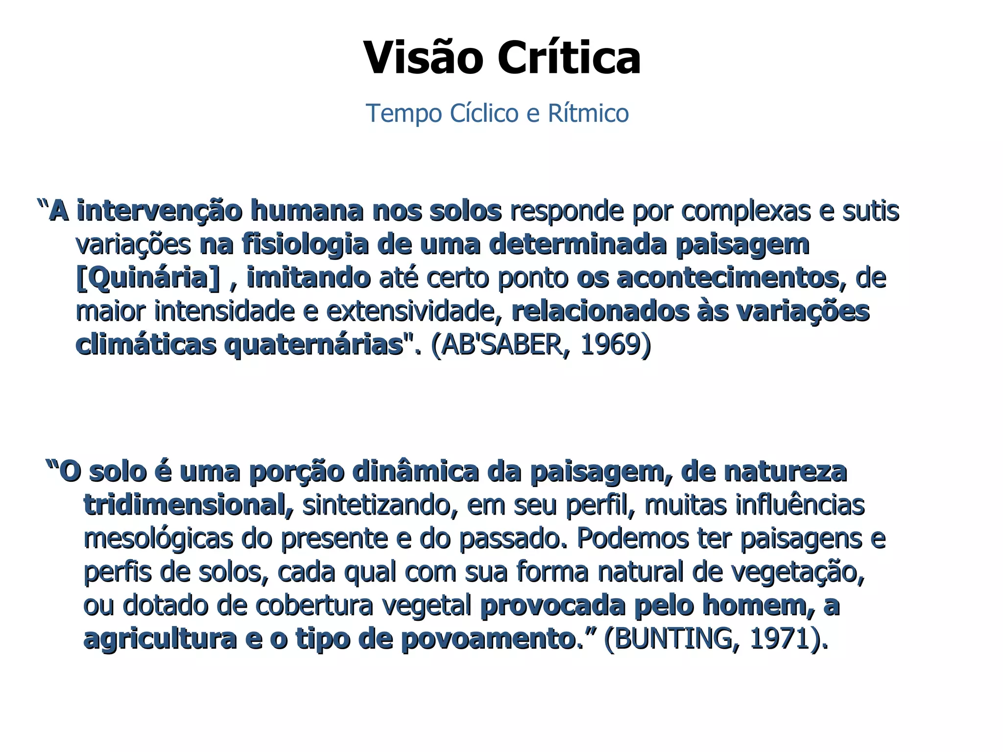“ A intervenção humana nos solos  responde por complexas e sutis variações  na fisiologia de uma determinada paisagem [Quinária]  ,  imitando  até certo ponto  os acontecimentos , de maior intensidade e extensividade,  relacionados às variações climáticas quaternárias ". (AB'SABER, 1969)   “ O solo é uma porção dinâmica da paisagem, de natureza tridimensional,  sintetizando, em seu perfil, muitas influências mesológicas do presente e do passado. Podemos ter paisagens e perfis de solos, cada qual com sua forma natural de vegetação, ou dotado de cobertura vegetal  provocada pelo homem, a agricultura e o tipo de povoamento .” ( BUNTING, 1971). Visão Crítica Tempo Cíclico e Rítmico 