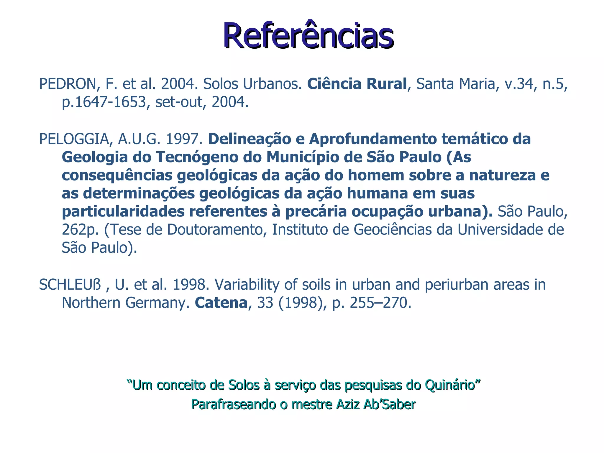 PEDRON, F. et al. 2004. Solos Urbanos.  Ciência Rural , Santa Maria, v.34, n.5, p.1647-1653, set-out, 2004. PELOGGIA, A.U.G. 1997.  Delineação e Aprofundamento temático da Geologia do Tecnógeno do Município de São Paulo (As consequências geológicas da ação do homem sobre a natureza e as determinações geológicas da ação humana em suas particularidades referentes à precária ocupação urbana).  São Paulo, 262p. (Tese de Doutoramento, Instituto de Geociências da Universidade de São Paulo). SCHLEUß  , U. et al. 1998. Variability of soils in urban and periurban areas in Northern Germany.  Catena , 33 (1998), p. 255–270. Referências “ Um conceito de Solos à serviço das pesquisas do Quinário” Parafraseando o mestre Aziz Ab’Saber 