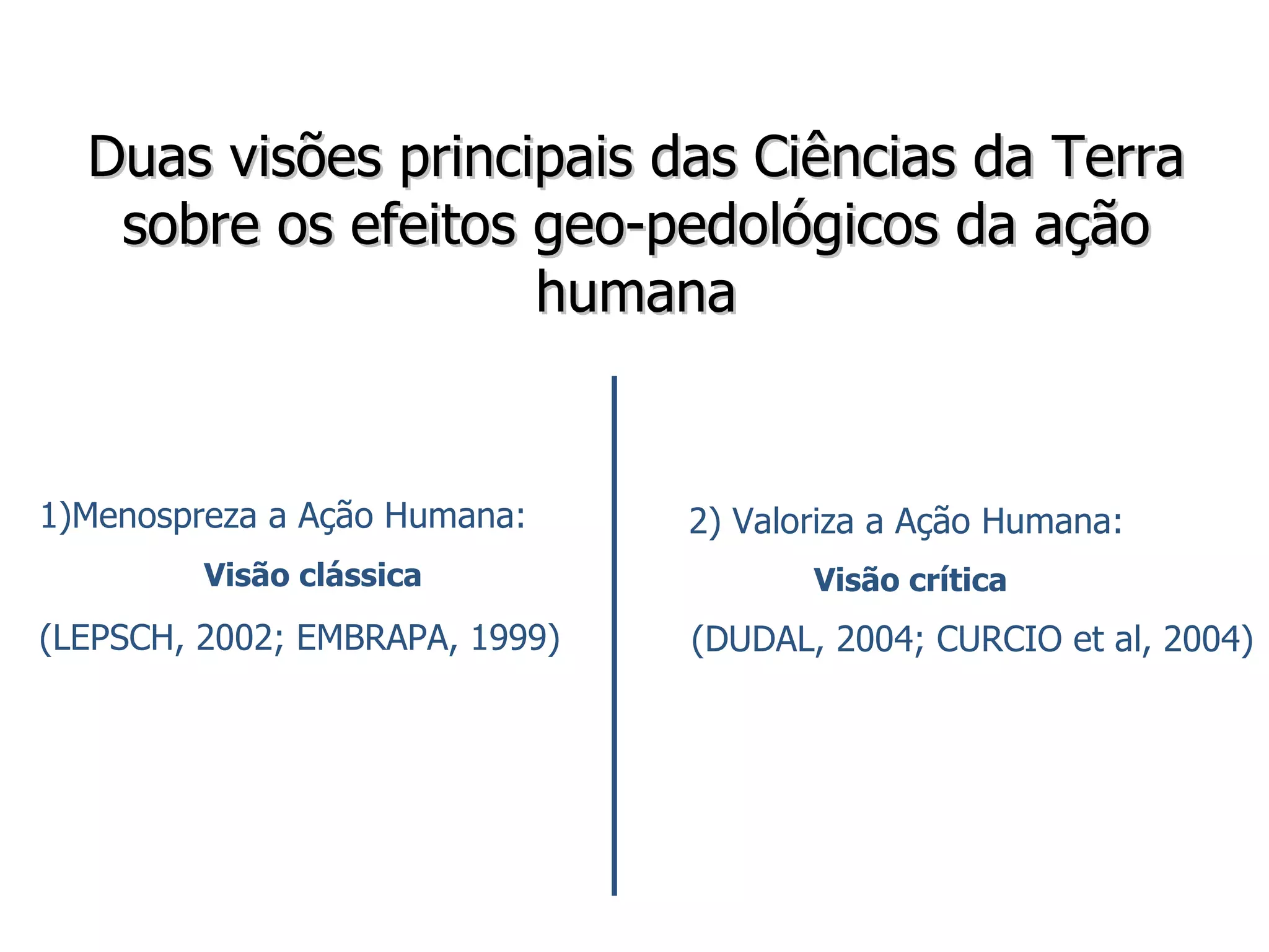 Duas visões principais das Ciências da Terra sobre os efeitos geo-pedológicos da ação humana 2) Valoriza a Ação Humana:  Visão crítica (DUDAL, 2004; CURCIO et al, 2004) Menospreza a Ação Humana:  Visão clássica (LEPSCH, 2002; EMBRAPA, 1999) 