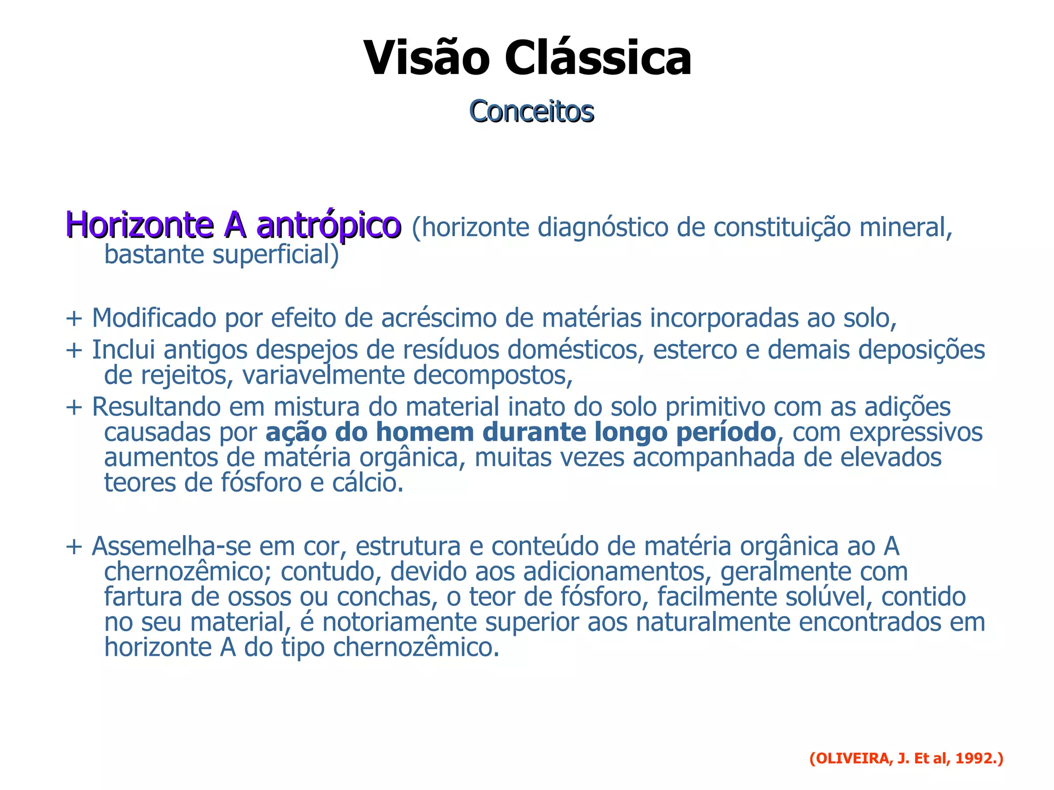 Conceitos Horizonte A antrópico  (horizonte diagnóstico de constituição mineral, bastante superficial) + Modificado por efeito de acréscimo de matérias incorporadas ao solo,  + Inclui antigos despejos de resíduos domésticos, esterco e demais deposições de rejeitos, variavelmente decompostos,  + Resultando em mistura do material inato do solo primitivo com as adições causadas por  ação do homem durante longo período , com expressivos aumentos de matéria orgânica, muitas vezes acompanhada de elevados teores de fósforo e cálcio.  + Assemelha-se em cor, estrutura e conteúdo de matéria orgânica ao A chernozêmico; contudo, devido aos adicionamentos, geralmente com fartura de ossos ou conchas, o teor de fósforo, facilmente solúvel, contido no seu material, é notoriamente superior aos naturalmente encontrados em horizonte A do tipo chernozêmico. (OLIVEIRA, J. Et al, 1992.)   Visão Clássica 