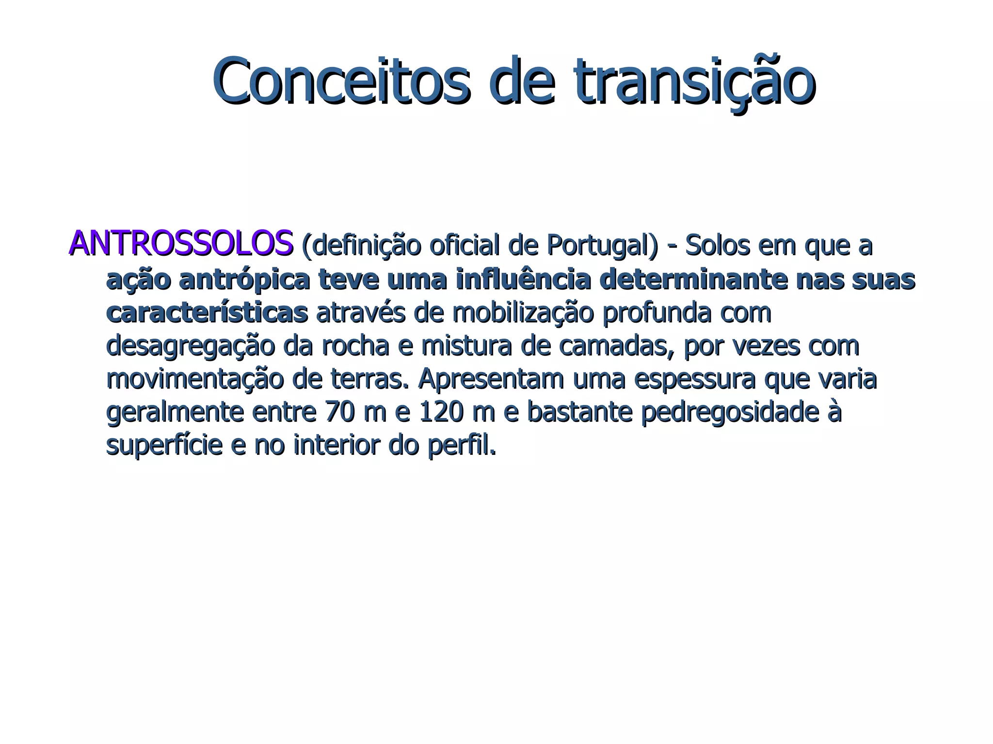 ANTROSSOLOS  (definição oficial de Portugal) - Solos em que a  ação antrópica teve uma influência determinante nas suas características  através de mobilização profunda com desagregação da rocha e mistura de camadas, por vezes com movimentação de terras. Apresentam uma espessura que varia geralmente entre 70 m e 120 m e bastante pedregosidade à superfície e no interior do perfil. Conceitos de transição 