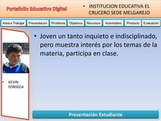 Presentación Estudiante
Area a Trabajar Presentacion Problema Objetivos Recursos Actividades Producto EvaluaciónProductoActividades ProductoRecursos Actividades ProductoObjetivos Recursos Actividades ProductoProblema Objetivos Recursos Actividades ProductoPresentacion Problema Objetivos Recursos Actividades ProductoProblema
• INSTITUCION EDUCATIVA EL
CRUCERO SEDE MELGAREJO
• KEVIN
FONSECA
• Joven un tanto inquieto e indisciplinado,
pero muestra interés por los temas de la
materia, participa en clase.
 