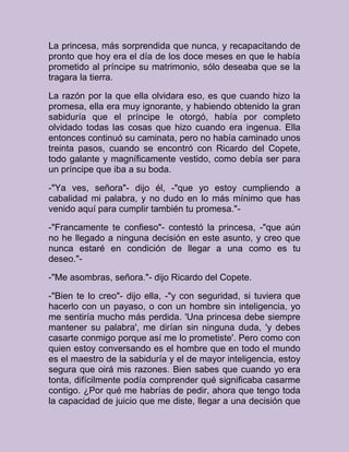 La princesa, más sorprendida que nunca, y recapacitando de
pronto que hoy era el día de los doce meses en que le había
prometido al príncipe su matrimonio, sólo deseaba que se la
tragara la tierra.
La razón por la que ella olvidara eso, es que cuando hizo la
promesa, ella era muy ignorante, y habiendo obtenido la gran
sabiduría que el príncipe le otorgó, había por completo
olvidado todas las cosas que hizo cuando era ingenua. Ella
entonces continuó su caminata, pero no había caminado unos
treinta pasos, cuando se encontró con Ricardo del Copete,
todo galante y magníficamente vestido, como debía ser para
un príncipe que iba a su boda.
-"Ya ves, señora"- dijo él, -"que yo estoy cumpliendo a
cabalidad mi palabra, y no dudo en lo más mínimo que has
venido aquí para cumplir también tu promesa."-
-"Francamente te confieso"- contestó la princesa, -"que aún
no he llegado a ninguna decisión en este asunto, y creo que
nunca estaré en condición de llegar a una como es tu
deseo."-
-"Me asombras, señora."- dijo Ricardo del Copete.
-"Bien te lo creo"- dijo ella, -"y con seguridad, si tuviera que
hacerlo con un payaso, o con un hombre sin inteligencia, yo
me sentiría mucho más perdida. 'Una princesa debe siempre
mantener su palabra', me dirían sin ninguna duda, 'y debes
casarte conmigo porque así me lo prometiste'. Pero como con
quien estoy conversando es el hombre que en todo el mundo
es el maestro de la sabiduría y el de mayor inteligencia, estoy
segura que oirá mis razones. Bien sabes que cuando yo era
tonta, difícilmente podía comprender qué significaba casarme
contigo. ¿Por qué me habrías de pedir, ahora que tengo toda
la capacidad de juicio que me diste, llegar a una decisión que
 