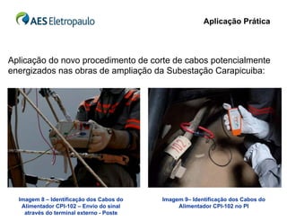 Aplicação Prática



Aplicação do novo procedimento de corte de cabos potencialmente
energizados nas obras de ampliação da Subestação Carapicuiba:




  Imagem 8 – Identificação dos Cabos do   Imagem 9– Identificação dos Cabos do
   Alimentador CPI-102 – Envio do sinal        Alimentador CPI-102 no PI
    através do terminal externo - Poste
 