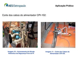 Aplicação Prática



Corte dos cabos do alimentador CPI-102:




    Imagem 10 – Acionamento do Alicate    Imagem 11 – Corte dos Cabos do
     Hidráulico de Segurança Fora do PI        Alimentador CPI-102
 