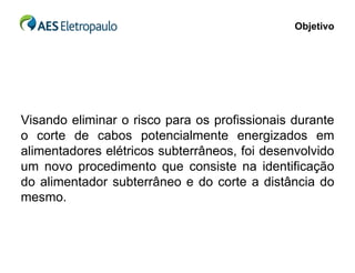 Objetivo




Visando eliminar o risco para os profissionais durante
o corte de cabos potencialmente energizados em
alimentadores elétricos subterrâneos, foi desenvolvido
um novo procedimento que consiste na identificação
do alimentador subterrâneo e do corte a distância do
mesmo.
 